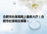 合肥市社保局网上服务大厅（合肥市社保局在哪里）