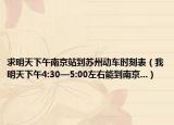 求明天下午南京站到苏州动车时刻表（我明天下午4:30—5:00左右能到南京...）