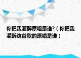 你把我灌醉原唱是谁?（你把我灌醉这首歌的原唱是谁）