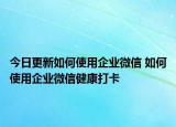 今日更新如何使用企业微信 如何使用企业微信健康打卡