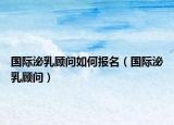 国际泌乳顾问如何报名（国际泌乳顾问）