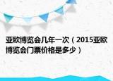 亚欧博览会几年一次（2015亚欧博览会门票价格是多少）