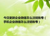 今日更新企业微信怎么注销账号（手机企业微信怎么注销账号）