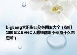 bigbang太阳胸口纹身图案大全（你们知道BIGBANG太阳胸前哪个纹身什么意思嘛）