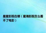 星星影院在哪（星海影院怎么看不了电影）