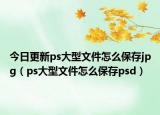 今日更新ps大型文件怎么保存jpg（ps大型文件怎么保存psd）