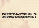 铁道警察学院2020年专科招生（铁道警察学院2020年专科招生代码）