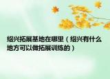 绍兴拓展基地在哪里（绍兴有什么地方可以做拓展训练的）