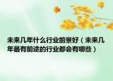 未来几年什么行业前景好（未来几年最有前途的行业都会有哪些）