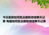 今日更新如何批量删除微信聊天记录 电脑如何批量删除微信聊天记录