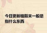 今日更新植脂末一般是指什么东西