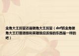 金角大王厉害还是银角大王厉害（dnf抓金角银角大王打普通级和英雄级应该爆的东西是一样的吧）