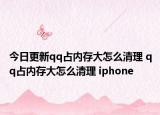 今日更新qq占内存大怎么清理 qq占内存大怎么清理 iphone