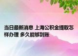 当日最新消息 上海公积金提取怎样办理 多久能够到账