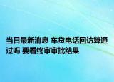 当日最新消息 车贷电话回访算通过吗 要看终审审批结果