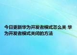 今日更新华为开发者模式怎么关 华为开发者模式关闭的方法