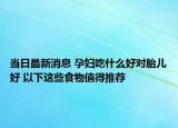当日最新消息 孕妇吃什么好对胎儿好 以下这些食物值得推荐