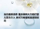 当日最新消息 重庆保姆大力拍打婴儿警方介入 家长只希望姚某得到惩罚
