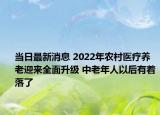 当日最新消息 2022年农村医疗养老迎来全面升级 中老年人以后有着落了