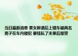 当日最新消息 美女醉酒后上错车被两名男子在车内侵犯 要钱私了未果后报警