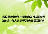 当日最新消息 中信信托57亿疑似无法兑付 有人认购千万房贷受到影响