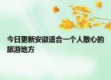 今日更新安徽适合一个人散心的旅游地方