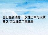 当日最新消息 一次性口罩可以戴多久 可以洗完了再戴吗