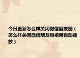 今日更新怎么样关闭微信朋友圈（怎么样关闭微信朋友圈视频自动播放）