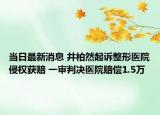 当日最新消息 井柏然起诉整形医院侵权获赔 一审判决医院赔偿1.5万