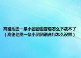 高德地图一条小团团语音包怎么下载不了（高德地图一条小团团语音包怎么设置）