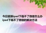 今日更新ipad下载不了微信怎么办 ipad下载不了微信的解决方法