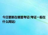 今日更新在哪里考证(考证一般在什么网站)