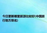 今日更新哪里旅游比较好(中国旅行地方排名)