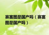 赛富图是国产吗（赛富图是国产吗）