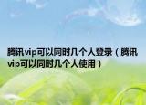 腾讯vip可以同时几个人登录（腾讯vip可以同时几个人使用）