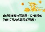 dnf精炼泰拉石武器（DNF精炼的泰拉石怎么弄买的到吗）