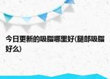 今日更新的吸脂哪里好(腿部吸脂好么)