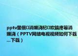 pptv鐢佃涓嬭浇杞欢鎬庝箞涓嬭浇（PPTV网络电视视频如何下载...下载）