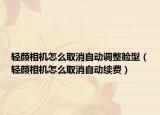 轻颜相机怎么取消自动调整脸型（轻颜相机怎么取消自动续费）