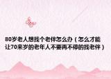 80岁老人想找个老伴怎么办（怎么才能让70来岁的老年人不要再不停的找老伴）