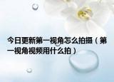 今日更新第一视角怎么拍摄（第一视角视频用什么拍）