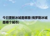 今日更新冰城是哪里(俄罗斯冰城是哪个城市)