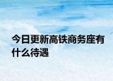 今日更新高铁商务座有什么待遇