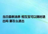 当日最新消息 相互宝可以随时退出吗 要怎么退出