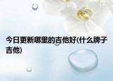 今日更新哪里的吉他好(什么牌子吉他)