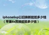 iphone6sp以旧换新能抵多少钱（苹果6s置换能抵多少钱）
