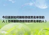 今日更新如何删除微信黑名单里的人（怎样删除微信里的黑名单的人）