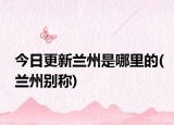 今日更新兰州是哪里的(兰州别称)