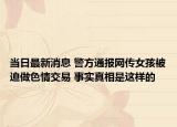 当日最新消息 警方通报网传女孩被迫做色情交易 事实真相是这样的