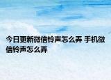 今日更新微信铃声怎么弄 手机微信铃声怎么弄